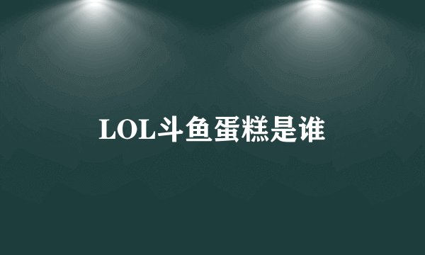 LOL斗鱼蛋糕是谁
