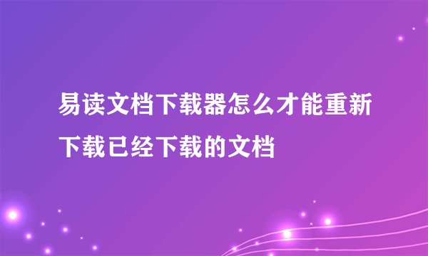 易读文档下载器怎么才能重新下载已经下载的文档
