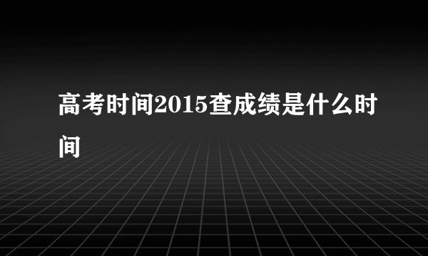 高考时间2015查成绩是什么时间