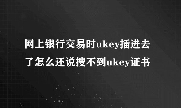 网上银行交易时ukey插进去了怎么还说搜不到ukey证书