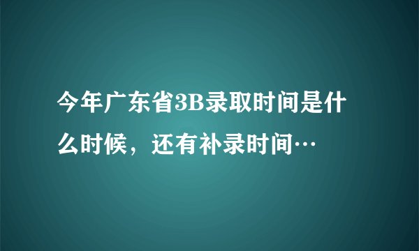 今年广东省3B录取时间是什么时候，还有补录时间…