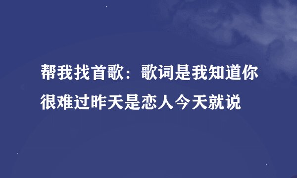 帮我找首歌：歌词是我知道你很难过昨天是恋人今天就说