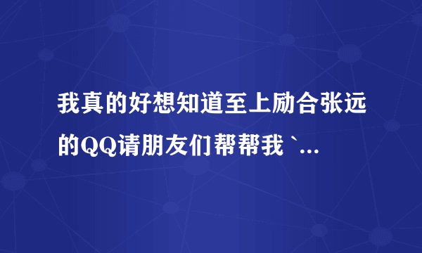 我真的好想知道至上励合张远的QQ请朋友们帮帮我 ```谢谢各位!