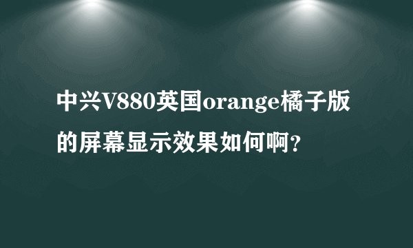 中兴V880英国orange橘子版的屏幕显示效果如何啊？