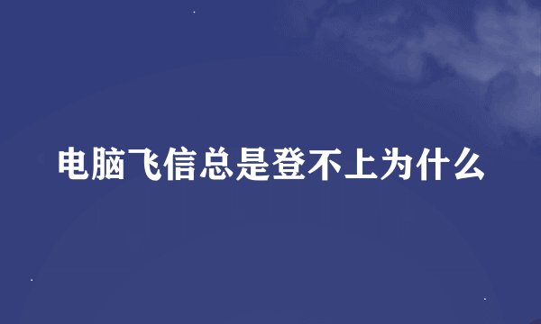 电脑飞信总是登不上为什么