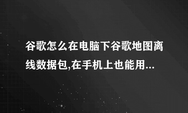 谷歌怎么在电脑下谷歌地图离线数据包,在手机上也能用的,我的手机是摩托罗拉ME525