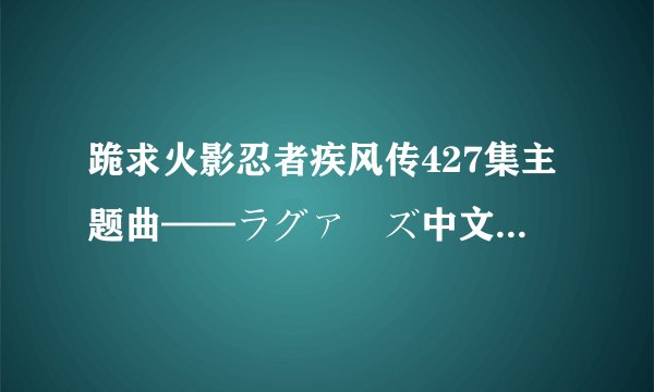 跪求火影忍者疾风传427集主题曲——ラグァーズ中文名:邂逅mp3格式邮箱