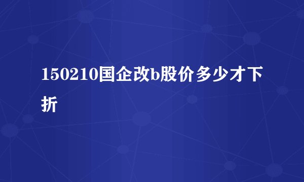 150210国企改b股价多少才下折