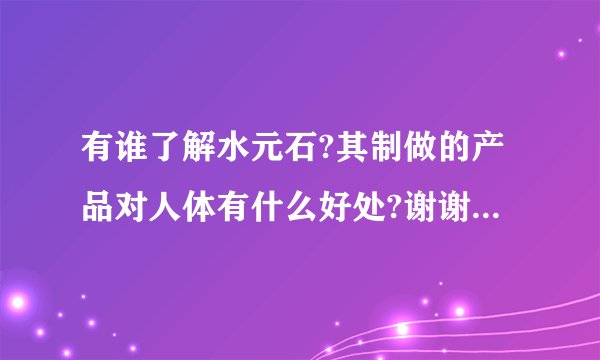 有谁了解水元石?其制做的产品对人体有什么好处?谢谢了，大神帮忙啊