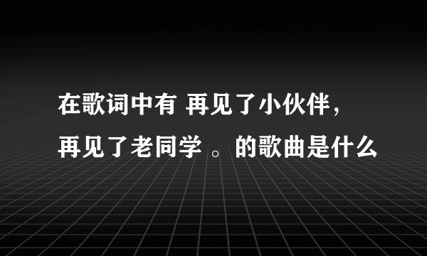 在歌词中有 再见了小伙伴，再见了老同学 。的歌曲是什么