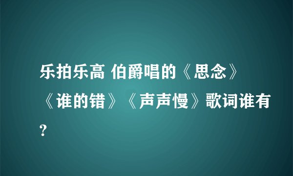 乐拍乐高 伯爵唱的《思念》《谁的错》《声声慢》歌词谁有?