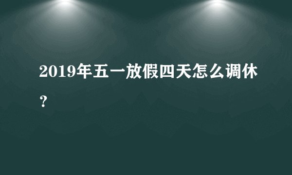 2019年五一放假四天怎么调休？