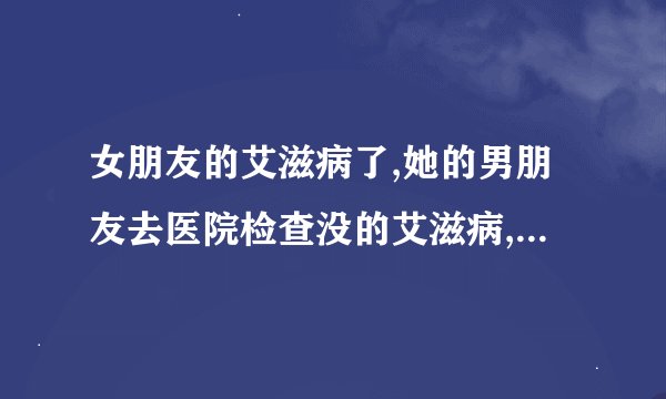 女朋友的艾滋病了,她的男朋友去医院检查没的艾滋病,这是怎么回事