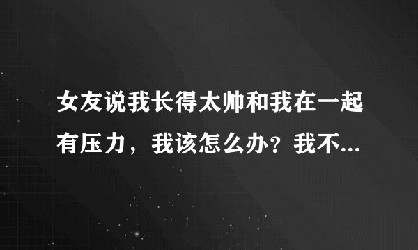 女友说我长得太帅和我在一起有压力，我该怎么办？我不想看她痛苦，可我更不想失去她