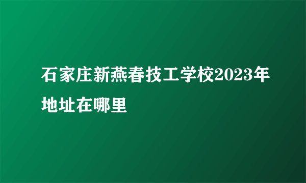石家庄新燕春技工学校2023年地址在哪里