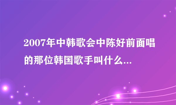 2007年中韩歌会中陈好前面唱的那位韩国歌手叫什么?唱的什么歌曲?