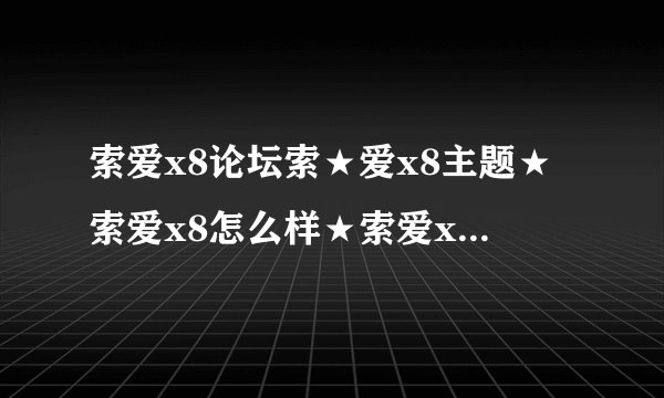 索爱x8论坛索★爱x8主题★索爱x8怎么样★索爱x8报价★索尼爱立信x8?