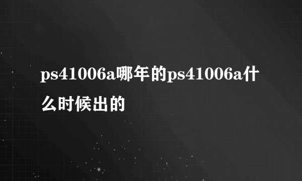 ps41006a哪年的ps41006a什么时候出的