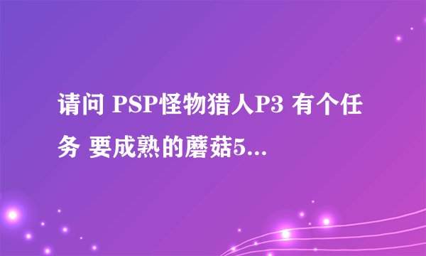 请问 PSP怪物猎人P3 有个任务 要成熟的蘑菇5个 那个玩意怎么弄出来的？