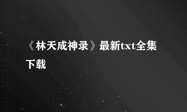 《林天成神录》最新txt全集下载