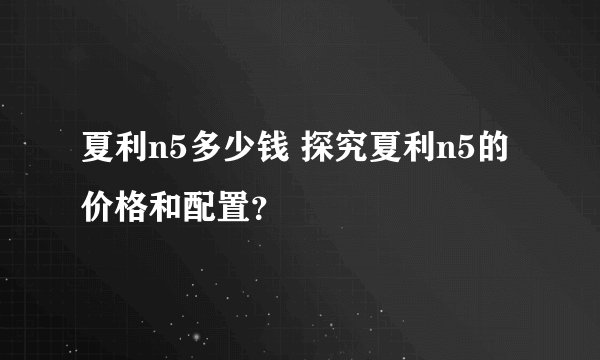 夏利n5多少钱 探究夏利n5的价格和配置？