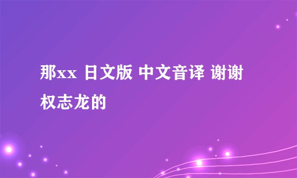 那xx 日文版 中文音译 谢谢 权志龙的