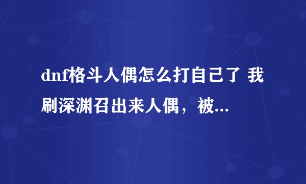 dnf格斗人偶怎么打自己了 我刷深渊召出来人偶，被人偶秒了，这是啥意思。腾讯做的什么垃圾东西啊。