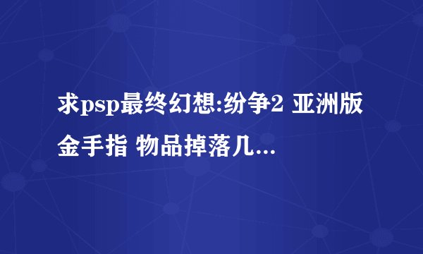 求psp最终幻想:纷争2 亚洲版金手指 物品掉落几率百分之99.9那个，不要给我个日版的。那个不不能用
