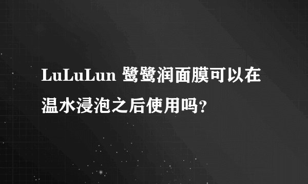LuLuLun 鹭鹭润面膜可以在温水浸泡之后使用吗？