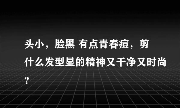 头小，脸黑 有点青春痘，剪什么发型显的精神又干净又时尚？