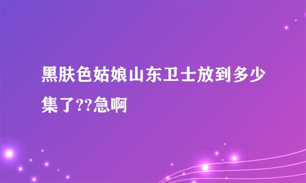 黑肤色姑娘山东卫士放到多少集了??急啊