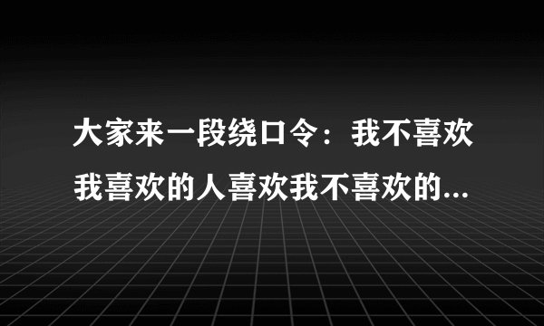 大家来一段绕口令:我不喜欢我喜欢的人喜欢我不喜欢的人,不喜欢我不喜欢的人喜欢我喜欢的人。