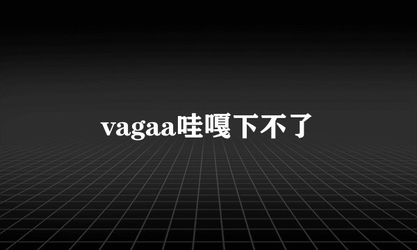 vagaa哇嘎下不了