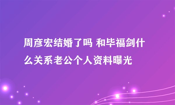周彦宏结婚了吗 和毕福剑什么关系老公个人资料曝光