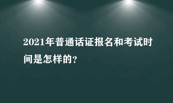 2021年普通话证报名和考试时间是怎样的？