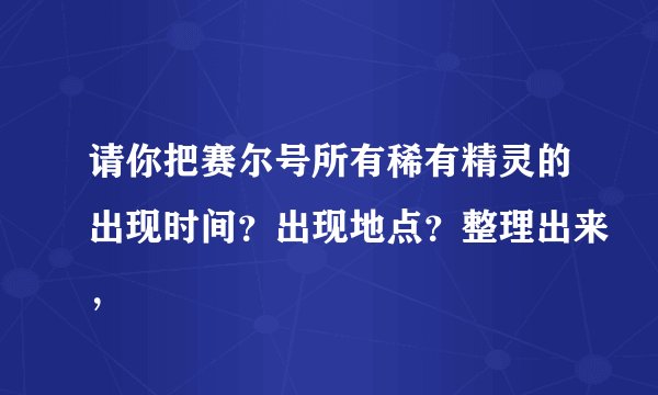 请你把赛尔号所有稀有精灵的出现时间？出现地点？整理出来，