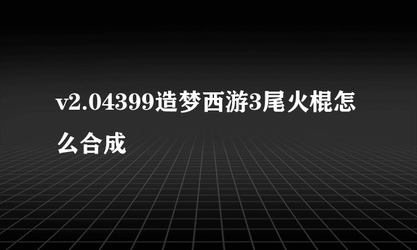 v2.04399造梦西游3尾火棍怎么合成