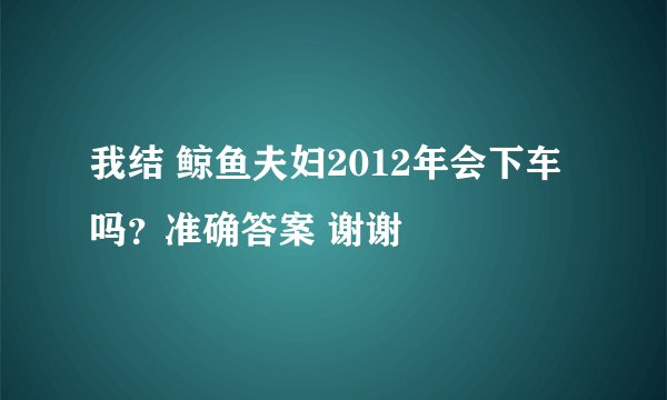 我结 鲸鱼夫妇2012年会下车吗？准确答案 谢谢