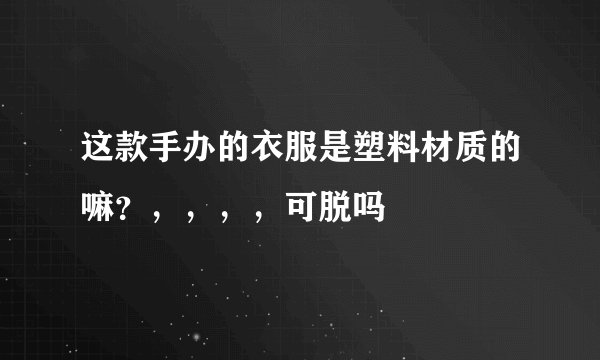 这款手办的衣服是塑料材质的嘛？，，，，可脱吗😳