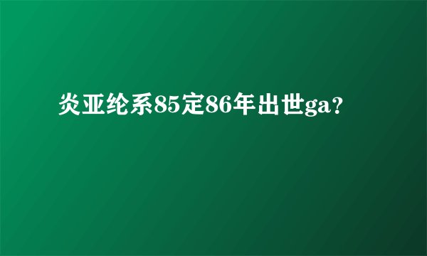 炎亚纶系85定86年出世ga？