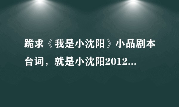 跪求《我是小沈阳》小品剧本台词，就是小沈阳2012年江苏晚会演的那个小品的台词，谢谢
