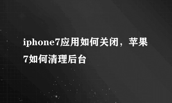 iphone7应用如何关闭，苹果7如何清理后台
