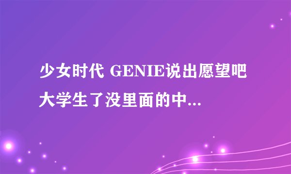 少女时代 GENIE说出愿望吧 大学生了没里面的中文版歌词！跪求 不是中文翻译！