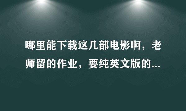哪里能下载这几部电影啊，老师留的作业，要纯英文版的，而且是英文字幕的，谢谢了！急啊！