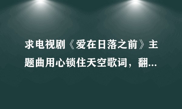 求电视剧《爱在日落之前》主题曲用心锁住天空歌词，翻译和音译每句两行发给我，谢谢