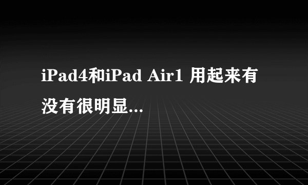 iPad4和iPad Air1 用起来有没有很明显的区别？？体现在哪些方面！