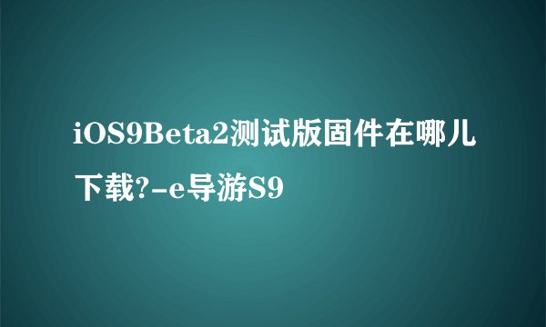 iOS9Beta2测试版固件在哪儿下载?-e导游S9