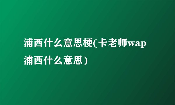 浦西什么意思梗(卡老师wap浦西什么意思)