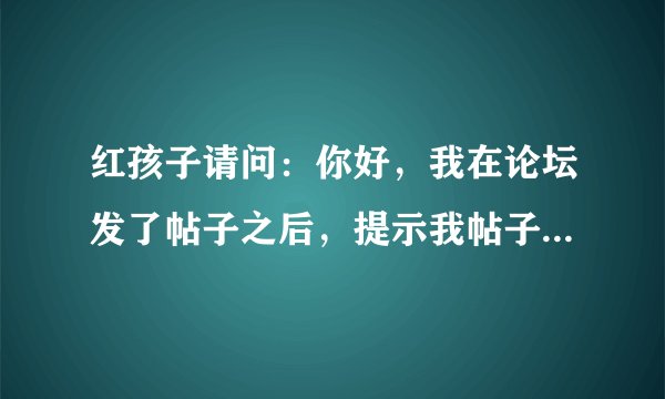 红孩子请问：你好，我在论坛发了帖子之后，提示我帖子中含有不良信息，不能发帖，这是为什么啊？