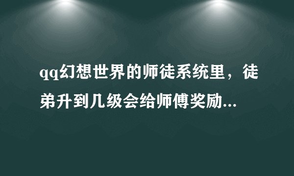 qq幻想世界的师徒系统里，徒弟升到几级会给师傅奖励，还有每次对应的师缘度要多少？？